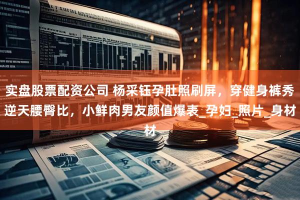 实盘股票配资公司 杨采钰孕肚照刷屏，穿健身裤秀逆天腰臀比，小鲜肉男友颜值爆表_孕妇_照片_身材