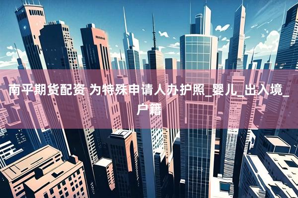 南平期货配资 为特殊申请人办护照_婴儿_出入境_户籍