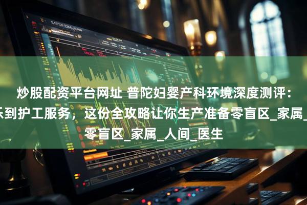 炒股配资平台网址 普陀妇婴产科环境深度测评：从无痛导乐到护工服务，这份全攻略让你生产准备零盲区_家属_人间_医生
