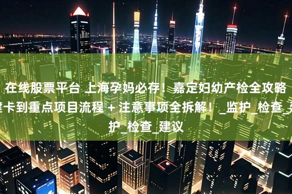 在线股票平台 上海孕妈必存！嘉定妇幼产检全攻略：建卡到重点项目流程 + 注意事项全拆解！_监护_检查_建议