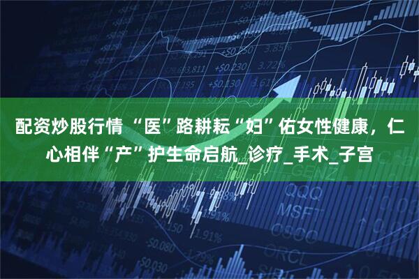 配资炒股行情 “医”路耕耘“妇”佑女性健康，仁心相伴“产”护生命启航_诊疗_手术_子宫