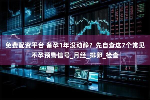 免费配资平台 备孕1年没动静？先自查这7个常见不孕预警信号_月经_排卵_检查