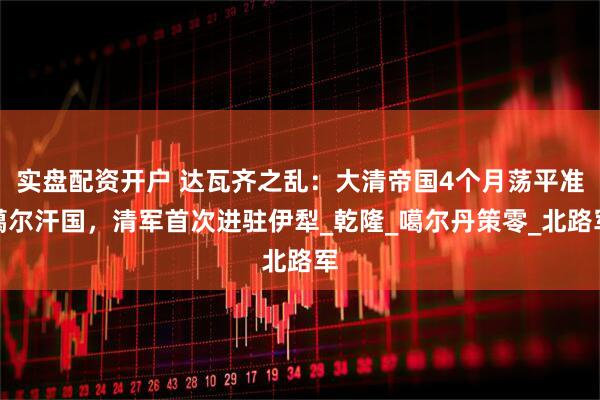 实盘配资开户 达瓦齐之乱：大清帝国4个月荡平准噶尔汗国，清军首次进驻伊犁_乾隆_噶尔丹策零_北路军