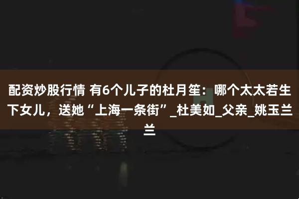 配资炒股行情 有6个儿子的杜月笙：哪个太太若生下女儿，送她“上海一条街”_杜美如_父亲_姚玉兰
