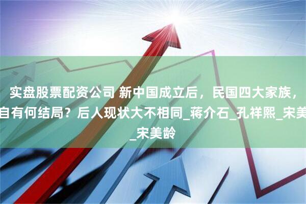 实盘股票配资公司 新中国成立后，民国四大家族，各自有何结局？后人现状大不相同_蒋介石_孔祥熙_宋美龄