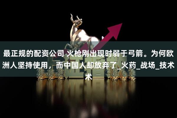 最正规的配资公司 火枪刚出现时弱于弓箭。为何欧洲人坚持使用，而中国人却放弃了_火药_战场_技术
