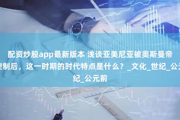 配资炒股app最新版本 浅谈亚美尼亚被奥斯曼帝国控制后，这一时期的时代特点是什么？_文化_世纪_公元前