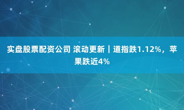 实盘股票配资公司 滚动更新｜道指跌1.12%，苹果跌近4%