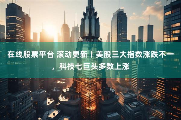 在线股票平台 滚动更新丨美股三大指数涨跌不一，科技七巨头多数上涨