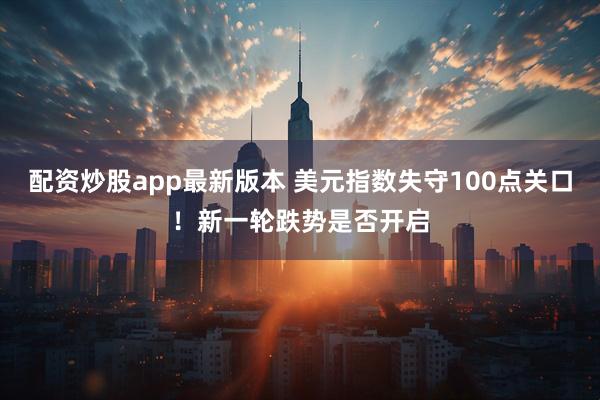 配资炒股app最新版本 美元指数失守100点关口！新一轮跌势是否开启