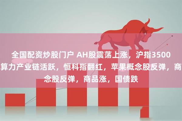 全国配资炒股门户 AH股震荡上涨，沪指3500点关口拉锯，算力产业链活跃，恒科指翻红，苹果概念股反弹，商品涨，国债跌