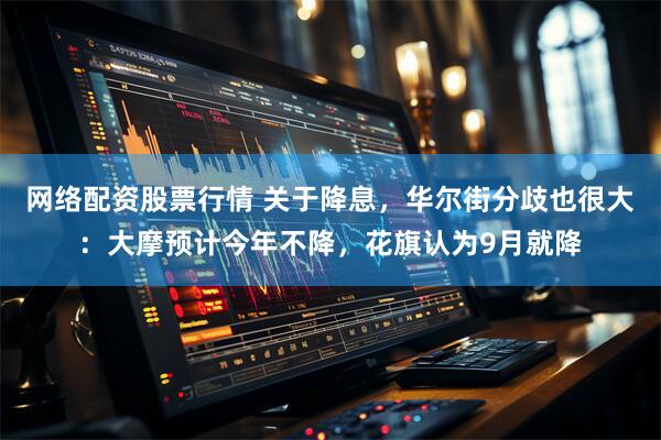 网络配资股票行情 关于降息，华尔街分歧也很大：大摩预计今年不降，花旗认为9月就降