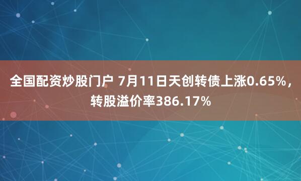 全国配资炒股门户 7月11日天创转债上涨0.65%，转股溢价率386.17%