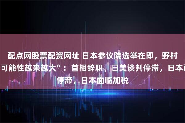 配点网股票配资网址 日本参议院选举在即，野村称“这个可能性越来越大”：首相辞职、日美谈判停滞，日本面临加税
