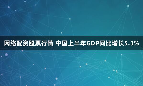 网络配资股票行情 中国上半年GDP同比增长5.3%
