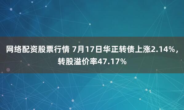 网络配资股票行情 7月17日华正转债上涨2.14%，转股溢价率47.17%