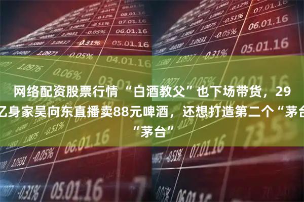 网络配资股票行情 “白酒教父”也下场带货，290亿身家吴向东直播卖88元啤酒，还想打造第二个“茅台”