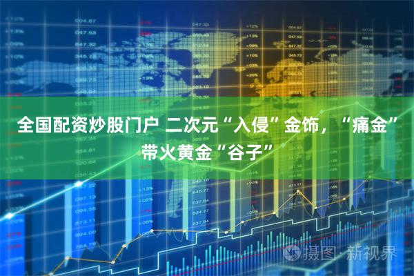 全国配资炒股门户 二次元“入侵”金饰，“痛金”带火黄金“谷子”