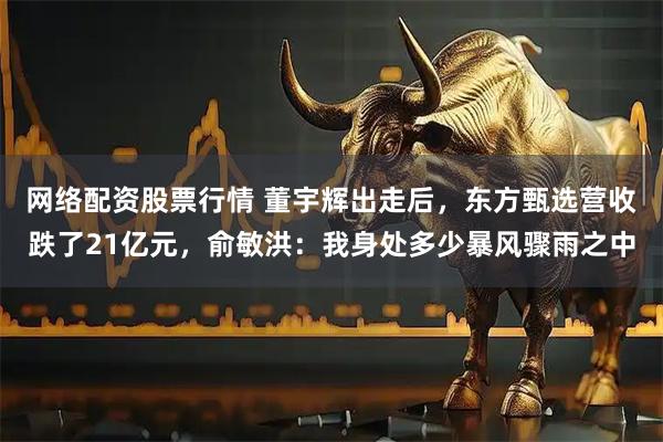网络配资股票行情 董宇辉出走后，东方甄选营收跌了21亿元，俞敏洪：我身处多少暴风骤雨之中