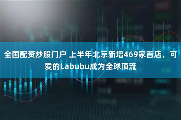 全国配资炒股门户 上半年北京新增469家首店，可爱的Labubu成为全球顶流