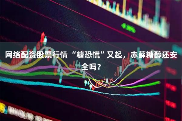 网络配资股票行情 “糖恐慌”又起，赤藓糖醇还安全吗？