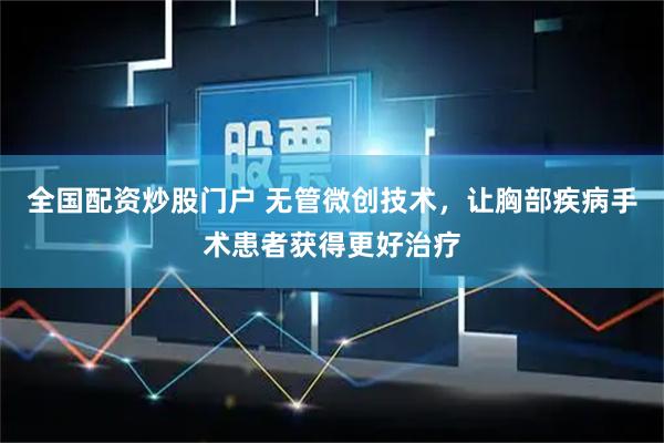 全国配资炒股门户 无管微创技术，让胸部疾病手术患者获得更好治疗