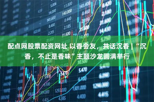 配点网股票配资网址 以香会友，共话沉香 | “沉香，不止是香味”主题沙龙圆满举行