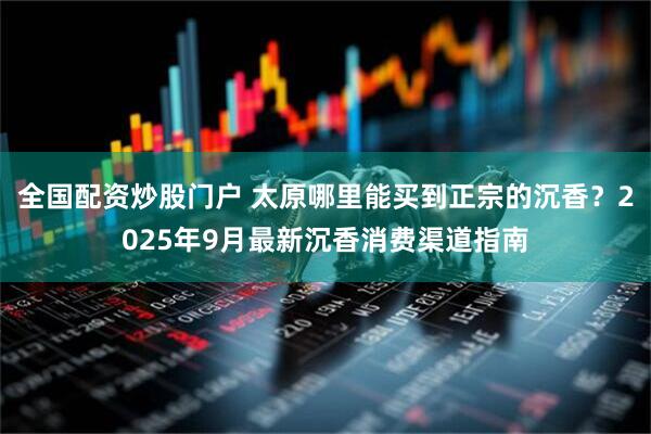 全国配资炒股门户 太原哪里能买到正宗的沉香？2025年9月最新沉香消费渠道指南