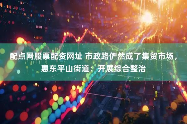 配点网股票配资网址 市政路俨然成了集贸市场，惠东平山街道：开展综合整治