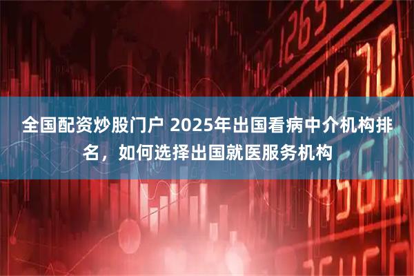 全国配资炒股门户 2025年出国看病中介机构排名，如何选择出国就医服务机构