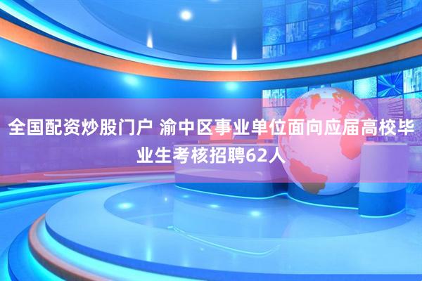全国配资炒股门户 渝中区事业单位面向应届高校毕业生考核招聘62人