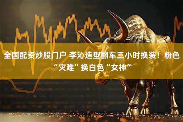 全国配资炒股门户 李沁造型翻车三小时换装！粉色“灾难”换白色“女神”