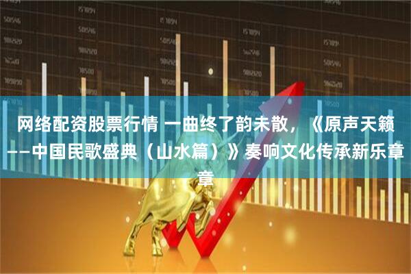 网络配资股票行情 一曲终了韵未散，《原声天籁——中国民歌盛典（山水篇）》奏响文化传承新乐章