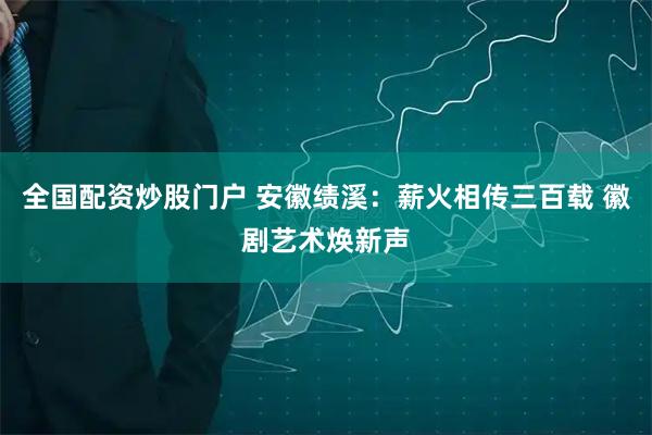 全国配资炒股门户 安徽绩溪：薪火相传三百载 徽剧艺术焕新声